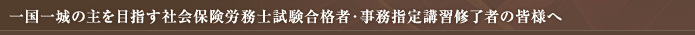 一国一城の主を目指す社会保険労務士試験合格者・事務指定講習修了者の皆様へ